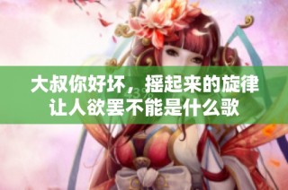 大叔你好坏，摇起来的旋律让人欲罢不能是什么歌