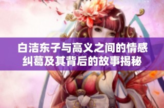 白洁东子与高义之间的情感纠葛及其背后的故事揭秘