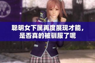 聪明女下属再度展现才能，是否真的被驯服了呢