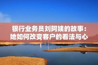 银行业务员刘阿姨的故事：她如何改变客户的看法与心态