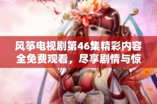 风筝电视剧第46集精彩内容全免费观看，尽享剧情与惊喜