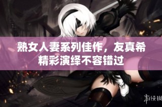熟女人妻系列佳作，友真希精彩演绎不容错过