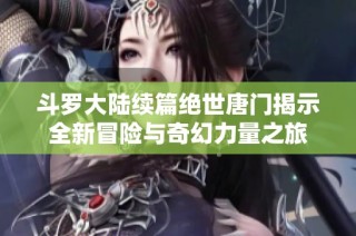 斗罗大陆续篇绝世唐门揭示全新冒险与奇幻力量之旅