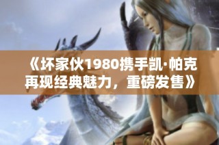 《坏家伙1980携手凯·帕克再现经典魅力，重磅发售》