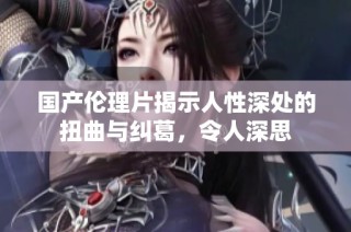 国产伦理片揭示人性深处的扭曲与纠葛，令人深思