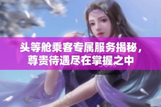 头等舱乘客专属服务揭秘，尊贵待遇尽在掌握之中