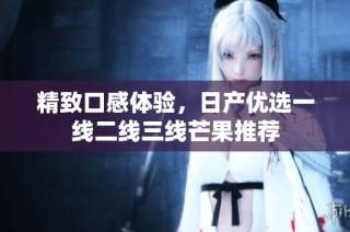 精致口感体验，日产优选一线二线三线芒果推荐