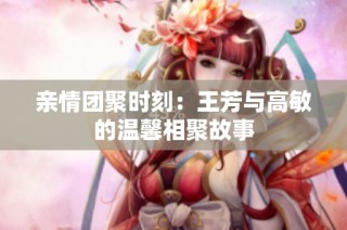 亲情团聚时刻：王芳与高敏的温馨相聚故事