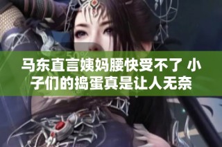 马东直言姨妈腰快受不了 小子们的捣蛋真是让人无奈