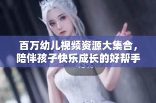 百万幼儿视频资源大集合，陪伴孩子快乐成长的好帮手