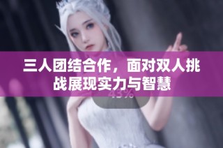 三人团结合作，面对双人挑战展现实力与智慧