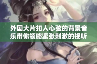 外国大片扣人心弦的背景音乐带你领略紧张刺激的视听体验
