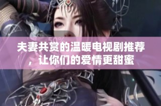 夫妻共赏的温暖电视剧推荐，让你们的爱情更甜蜜