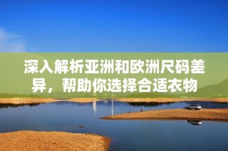 深入解析亚洲和欧洲尺码差异，帮助你选择合适衣物