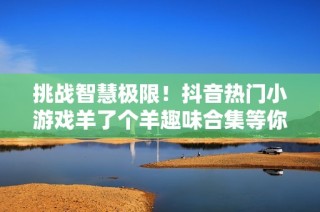 挑战智慧极限！抖音热门小游戏羊了个羊趣味合集等你来玩