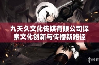 九天久文化传媒有限公司探索文化创新与传播新路径