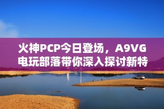 火神PCP今日登场，A9VG电玩部落带你深入探讨新特点