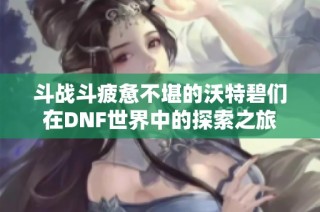 斗战斗疲惫不堪的沃特碧们在DNF世界中的探索之旅