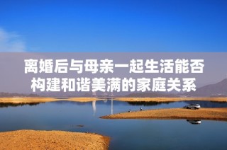 离婚后与母亲一起生活能否构建和谐美满的家庭关系