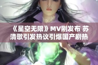 《星空无限》MV刚发布 苏清歌引发热议引爆国产剧热潮
