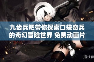 九齿兵耙带你探索口袋奇兵的奇幻冒险世界 免费动画片推荐给儿童