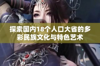 探索国内18个人口大省的多彩民族文化与特色艺术