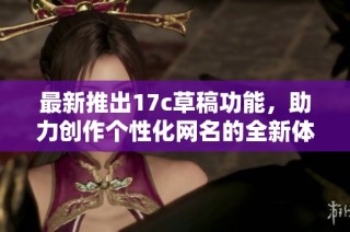 最新推出17c草稿功能，助力创作个性化网名的全新体验