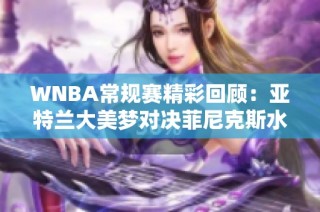 WNBA常规赛精彩回顾：亚特兰大美梦对决菲尼克斯水星第4节精彩瞬间