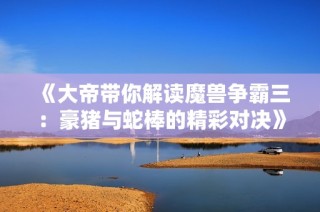 《大帝带你解读魔兽争霸三：豪猪与蛇棒的精彩对决》