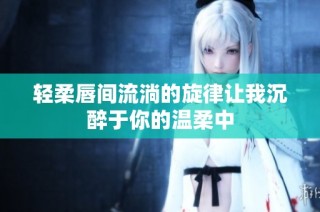 轻柔唇间流淌的旋律让我沉醉于你的温柔中