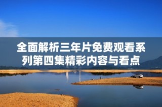 全面解析三年片免费观看系列第四集精彩内容与看点