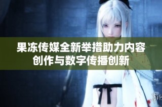 果冻传媒全新举措助力内容创作与数字传播创新