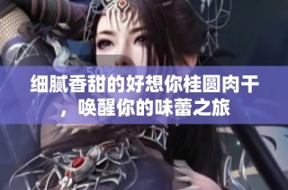 细腻香甜的好想你桂圆肉干，唤醒你的味蕾之旅