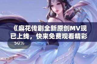 《麻花传剧全新原创MV现已上线，快来免费观看精彩内容》