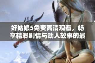 好姑娘5免费高清观看，畅享精彩剧情与动人故事的最佳选择