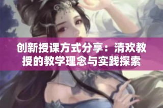 创新授课方式分享：清欢教授的教学理念与实践探索