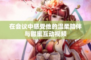 在会议中感受他的温柔陪伴与甜蜜互动视频