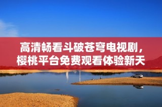 高清畅看斗破苍穹电视剧，樱桃平台免费观看体验新天地