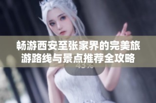 畅游西安至张家界的完美旅游路线与景点推荐全攻略