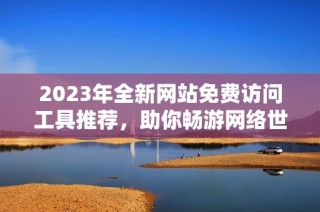 2023年全新网站免费访问工具推荐，助你畅游网络世界