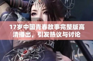 17岁中国青春故事完整版高清播出，引发热议与讨论