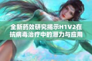 全新药效研究揭示H1V2在抗病毒治疗中的潜力与应用