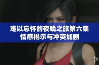 难以忘怀的夜晚之旅第六集情感揭示与冲突加剧