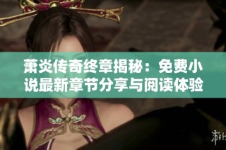 萧炎传奇终章揭秘：免费小说最新章节分享与阅读体验