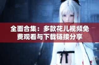 全面合集：多款花儿视频免费观看与下载链接分享