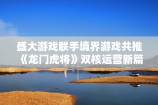 盛大游戏联手境界游戏共推《龙门虎将》双核运营新篇章