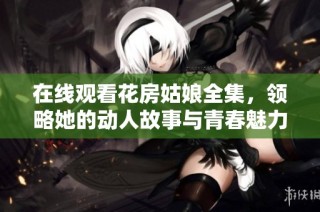 在线观看花房姑娘全集，领略她的动人故事与青春魅力