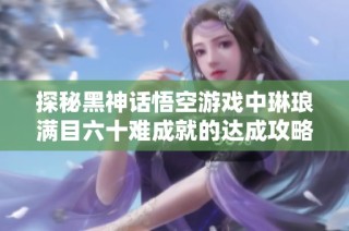 探秘黑神话悟空游戏中琳琅满目六十难成就的达成攻略