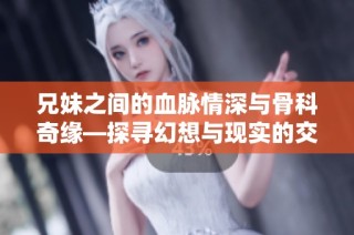 兄妹之间的血脉情深与骨科奇缘—探寻幻想与现实的交汇处