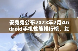 安兔兔公布2023年2月Android手机性能排行榜，红魔7游戏手机居首